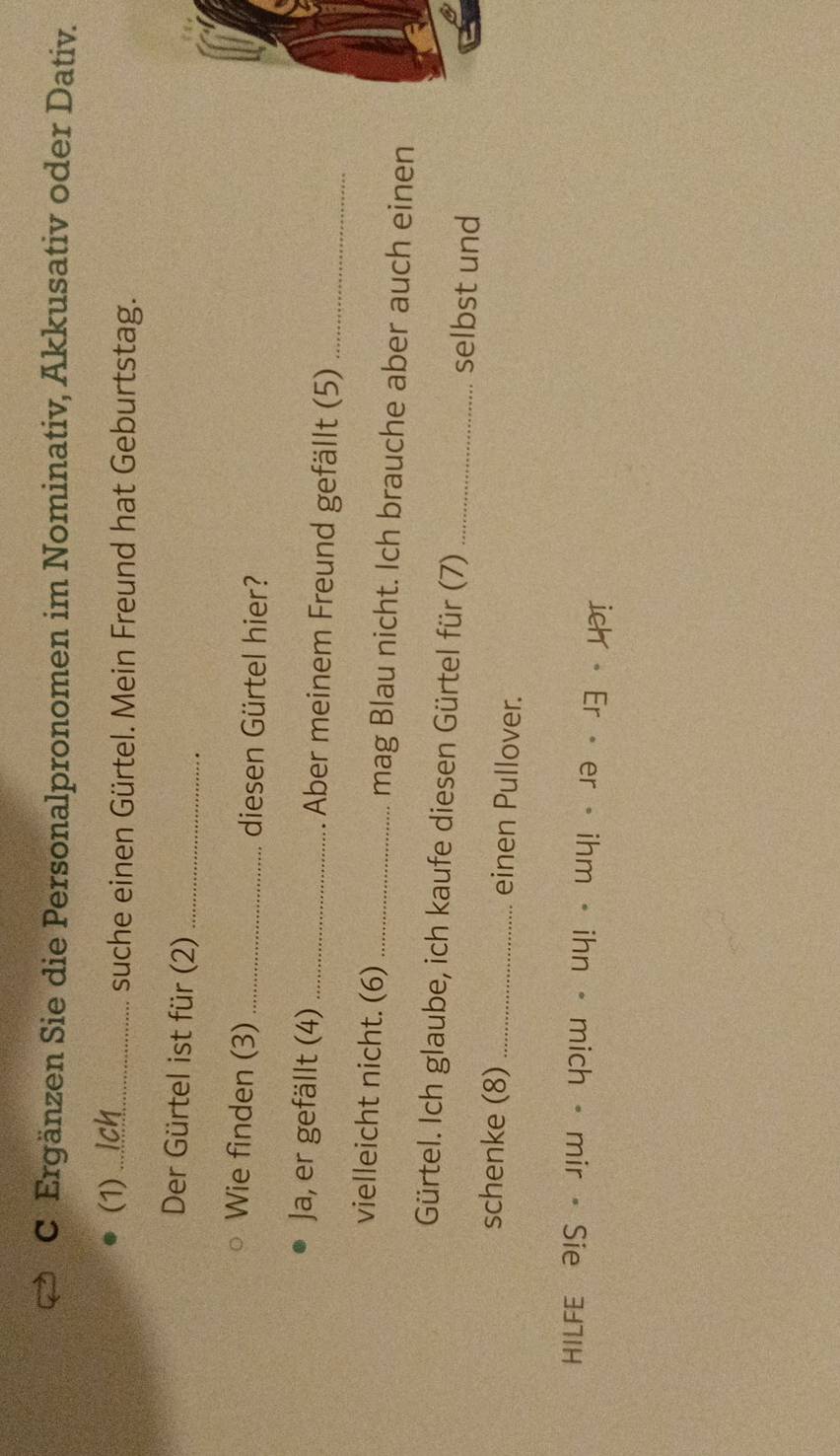 Ergänzen Sie die Personalpronomen im Nominativ, Akkusativ oder Dativ. 
(1)_ suche einen Gürtel. Mein Freund hat Geburtstag. 
Der Gürtel ist für (2)_ 
Wie finden (3) _diesen Gürtel hier? 
Ja, er gefällt (4) _ Aber meinem Freund gefällt (5)_ 
vielleicht nicht. (6) _mag Blau nicht. Ich brauche aber auch einen 
Gürtel. Ich glaube, ich kaufe diesen Gürtel für (7) _selbst und 
schenke (8) _einen Pullover. 
HILFE 2!S· 1!U· 40!U· uy!· uu1· 1· 12· 1]· 1