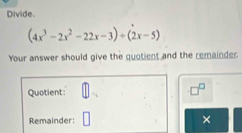 Divide.
(4x^3-2x^2-22x-3)+(2x-5)
Your answer should give the quotient and the remainder. 
Quotient: _ [] 
□^(□) 
Remainder: | 
×