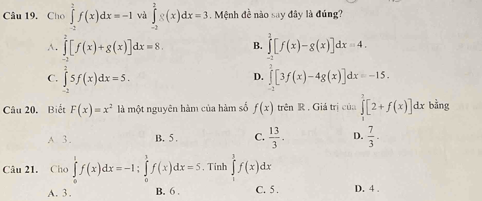 Cho ∈tlimits _(-2)^2f(x)dx=-1 và ∈tlimits _(-2)^2g(x)dx=3 Mệnh đề nào say đây là đúng?
A. ∈tlimits _(-2)^2[f(x)+g(x)]dx=8. ∈tlimits _(-2)^2[f(x)-g(x)]dx=4. 
B.
D.
C. ∈tlimits _(-2)^25f(x)dx=5. ∈tlimits _0^(2[3f(x)-4g(x)]dx=-15. 
Câu 20. Biết F(x)=x^2) là một nguyên hàm của hàm số f(x) trên R . Giá trị của ∈tlimits _1^(2[2+f(x)]dx bằng
A. 3. B. 5. C. frac 13)3. D.  7/3 . 
Câu 21. Cho ∈tlimits _0^1f(x)dx=-1; ∈tlimits _0^3f(x)dx=5. Tính ∈tlimits _1^3f(x)dx
A. 3. B. 6. C. 5. D. 4.