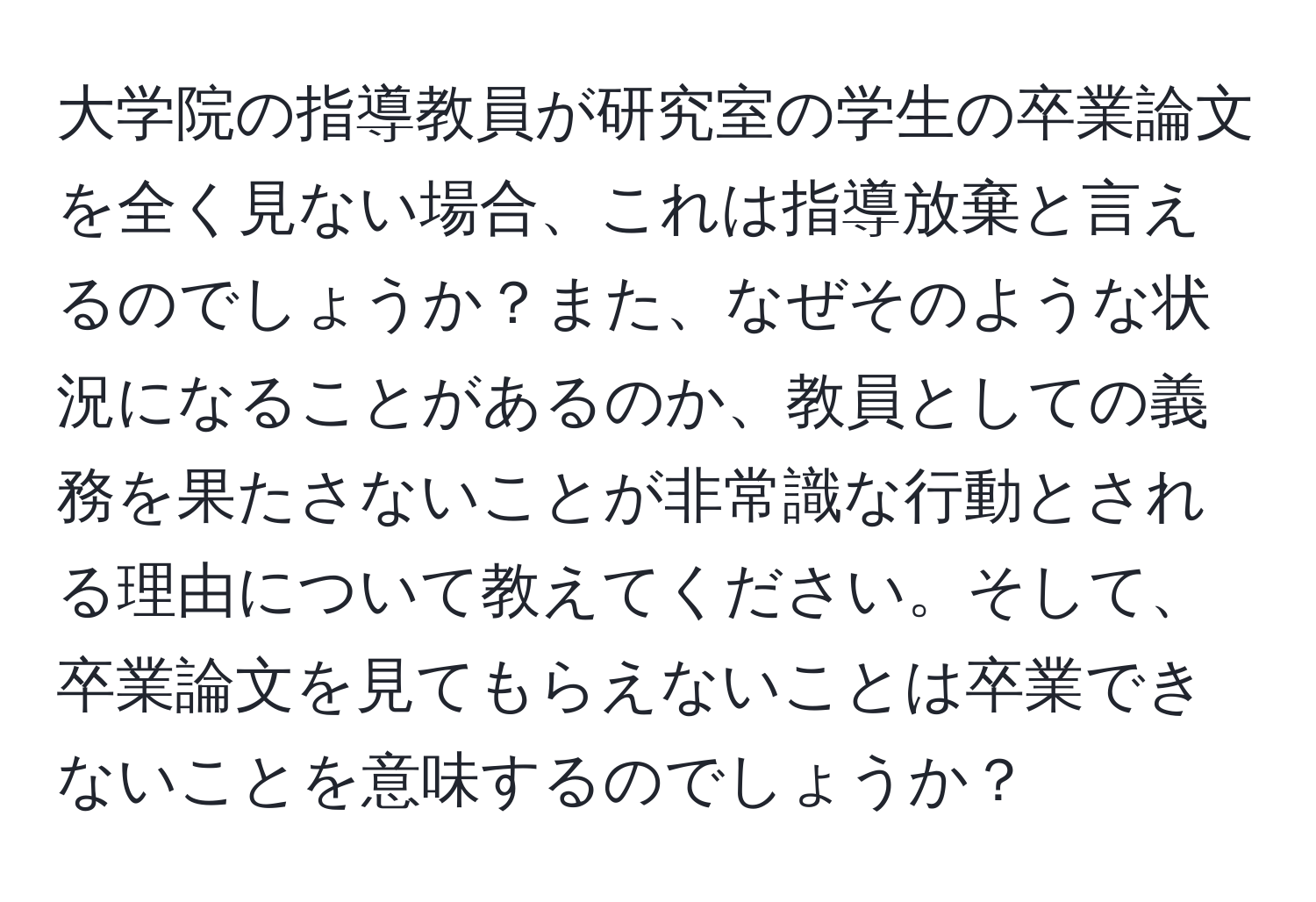 大学院の指導教員が研究室の学生の卒業論文を全く見ない場合、これは指導放棄と言えるのでしょうか？また、なぜそのような状況になることがあるのか、教員としての義務を果たさないことが非常識な行動とされる理由について教えてください。そして、卒業論文を見てもらえないことは卒業できないことを意味するのでしょうか？