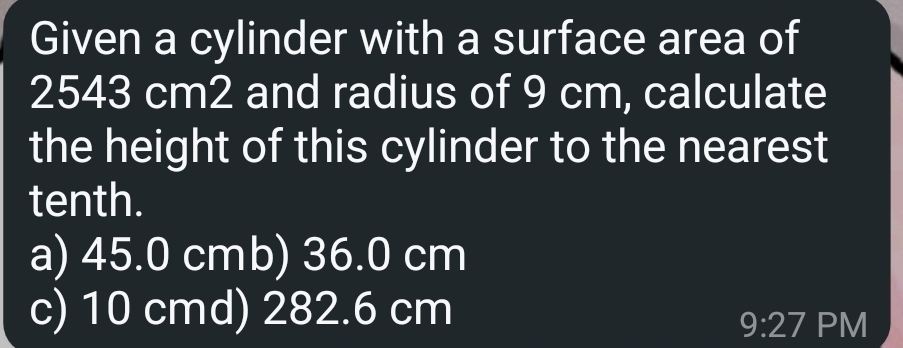 Given a cylinder with a surface area of
2543 cm2 and radius of 9 cm, calculate
the height of this cylinder to the nearest
tenth.
a) 45.0 cmb) 36.0 cm
c) 10 cmd) 282.6 cm
9:27 PM