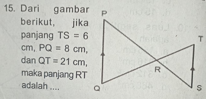 Dari gambar 
berikut, jika 
panjang TS=6
cm, PQ=8cm, 
dan QT=21cm, 
maka panjang RT
adalah ....