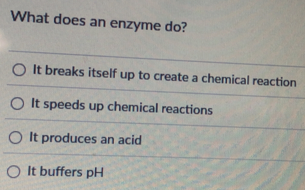 What does an enzyme do?
It breaks itself up to create a chemical reaction
It speeds up chemical reactions
It produces an acid
It buffers pH