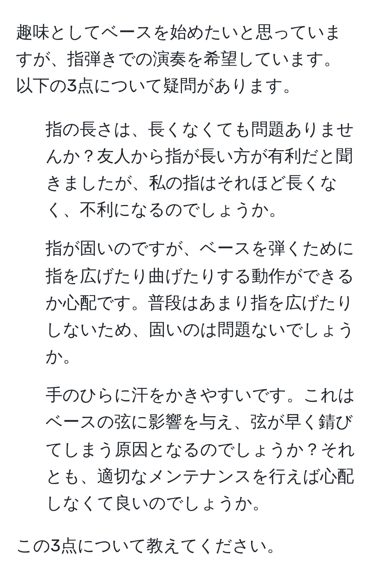 趣味としてベースを始めたいと思っていますが、指弾きでの演奏を希望しています。以下の3点について疑問があります。

1. 指の長さは、長くなくても問題ありませんか？友人から指が長い方が有利だと聞きましたが、私の指はそれほど長くなく、不利になるのでしょうか。

2. 指が固いのですが、ベースを弾くために指を広げたり曲げたりする動作ができるか心配です。普段はあまり指を広げたりしないため、固いのは問題ないでしょうか。

3. 手のひらに汗をかきやすいです。これはベースの弦に影響を与え、弦が早く錆びてしまう原因となるのでしょうか？それとも、適切なメンテナンスを行えば心配しなくて良いのでしょうか。

この3点について教えてください。