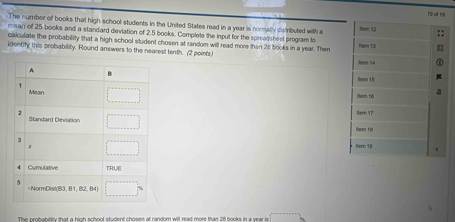 of 19
The number of books that high school students in the United States read in a year is normally distributed with a Item 12
mean of 25 books and a standard deviation of 2.5 books. Complete the input for the spreadsheet program to
calculate the probability that a high school student chosen at random will read more than 28 books in a year. Then Item 13
identify this probability. Round answers to the nearest tenth. (2 points)
Item 14
Item 15
Item 16
Item 17
Item 18
Item 19
The probability that a high school student chosen at random will read more than 28 books in a vear is beginarrayr x--------------frac 56