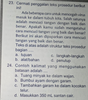 Cermati penggalan teks prosedur berikut
ini!
Ada beberapa cara untuk mencegah virus
masuk ke dalam tubuh kita. Salah satunya
adalah mencuci tangan dengan baik dan
benar. Apakah kamu sudah mengetahui
cara mencuci tangan yang baik dan benar?
Berikut ini akan dipaparkan cara mencuci
tangan yang baik dan benar.
Teks di atas adalah struktur teks prosedur
bagian ....
a. tujuan c. langkah-langkah
b. alat/bahan d. penutup
24. Contoh kalimat yang menggunakan
batasan adalah ....
a. Tuang minyak ke dalam wajan.
b. Bumbui ayam dengan garam.
c. Tambahkan garam ke dalam kocokan
telur.
d. Masukkan 350 mL santan cair.