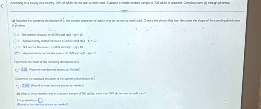 According to a survey in a country, 29% of adults do not own a credit card. Suppose a simple random sample of 700 adults is obtained. Complete parts (a) through (d) below
(a) Describe the sampling distribution of p, the sample proportion of adults who do not own a credit card. Choose the phrase that best describes the shape of the sampling distribution
of p below
A. Not normal because n s0.05N and np(1-p)<10</tex>
B. Approximately normal because n ≤0.05N and np(1-p)<10</tex>
C. Not normal because n s 0.05N and np(1-p)≥ 10
D. Approximately normal because n≤ 0.05N and np(1-p)≥ 10
Determine the mean of the sampling distribution of widehat p
P_0^(A=0.29 (Round to two decimal places as needed )
Determine the standard deviation of the sampling distribution of D
an=)0.017 (Round to three decimal places as needed )
(b) What is the probability that in a random sample of 700 adults, more than 30% do not own a credit card?
The probability is □
(Round to four decimal places as needed.)