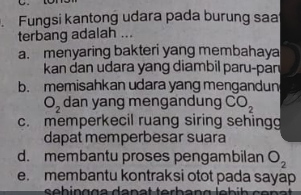 Fungsi kantong udara pada burung saa
terbang adalah ...
a. menyaring bakteri yang membahaya
kan dan udara yang diambil paru-parı
b. memisahkan udara yang mengandun
O_2 dan yang mengandung CO_2
c. memperkecil ruang siring sehingg
dapat memperbesar suara
d. membantu proses pengambilan O_2
e. membantu kontraksi otot pada sayap