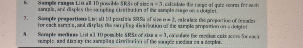 Sample ranges List all 10 possible SRSs of size n=3 , calculate the range of quiz scores for each 
sample, and display the sampling distribution of the sample range on a dotplot. 
7. Sample proportions List all 10 possible SRSs of size n=2 , calculate the proportion of females 
for each sample, and display the sampling distribution of the sample proportion on a dotplot. 
8. Sample medians List all 10 possible SRSs of size n=3 , calculate the median quiz score for each 
sample, and display the sampling distribution of the sample median on a dotplot.