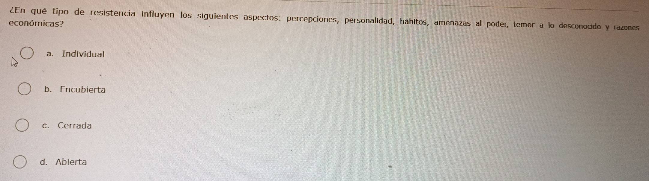 ¿En qué tipo de resistencia influyen los siguientes aspectos: percepciones, personalidad, hábitos, amenazas al poder, temor a lo desconocido y razones
económicas?
a. Individual
b. Encubierta
c. Cerrada
d. Abierta