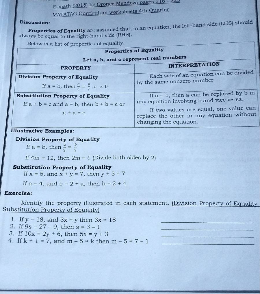 E-math (2015) by Oronce Mendoza pages 316 - 323
MATATAG Curriculum worksheets 4th Quarter
Discussion:
Properties of Equality are assumed that, in an equation, the left-hand side (LHS) should
always be equal to the right-hand side (RHS).
 
Division Property of Equality
If a=b , then  a/3 = b/3 
If 4m=12 , then 2m=6 (Divide both sides by 2)
Substitution Property of Equality
If x=5 , and x+y=7 , then y+5=7
If a=4 , and b=2+a , then b=2+4
Exercise:
Identify the property il ustrated in each statement. (Division Property of Equality
Substitution Property of Equality)
1. If y=18 , and 3x=y then 3x=18 _
2. If 9s=27-9 , then s=3-1 _
3. If 10x=2y+6 , then 5x=y+3 _
4. If k+1=7 , and m-5=k then m-5=7-1 _