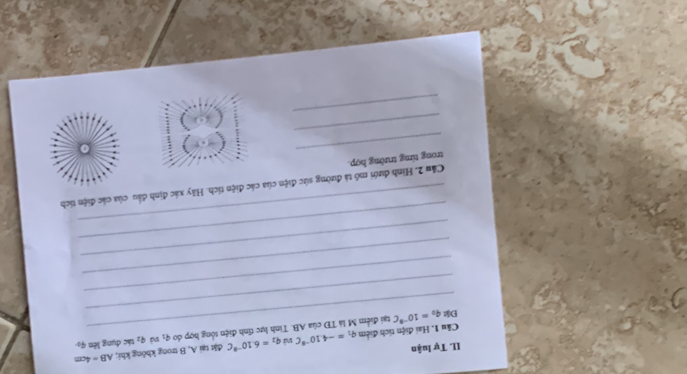 AB=4cm
II. Tự luận
q_1=-4.10^(-8)C và và q_2
q_1
_ 
Câu 1. Hai điện tích điểm tại điểm M là TĐ của AB. Tinh lực tĩnh điện tổng hợp do q_2=6.10^(-8)C đặt tại A, B trong không khi; tác dụng lên 9 
_ 
Đặt q_0=10^(-8)C
_ 
_ 
_ 
_ 
_ 
Câu 2. Hình dưới mô tả đường sức điện của các điện tích. Hãy xác định dầu của các điện tích 
_ 
trong từng trường hợp. 
_ 
_