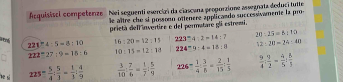 Acquisisci competenze Nei seguenti esercizi da ciascuna proporzione assegnata deduçi tutte 
le altre che si possono ottenere applicando successivamente la pro- 
prietà dell'invertire e del permutare gli estremi. 
uená 221:4:5=8:10 16:20=12:15 223^-4:2=14:7 20:25=8:10
222=27:9=18:6 10:15=12:18 224=9:9:4=18:8 12:20=24:40
he si
225= 5/4 : 5/3 = 1/3 : 4/9   3/10 : 7/6 = 1/7 : 5/9  226- 1/4 : 3/8 = 2/15 : 1/5   9/4 : 9/2 = 4/5 : 8/5 