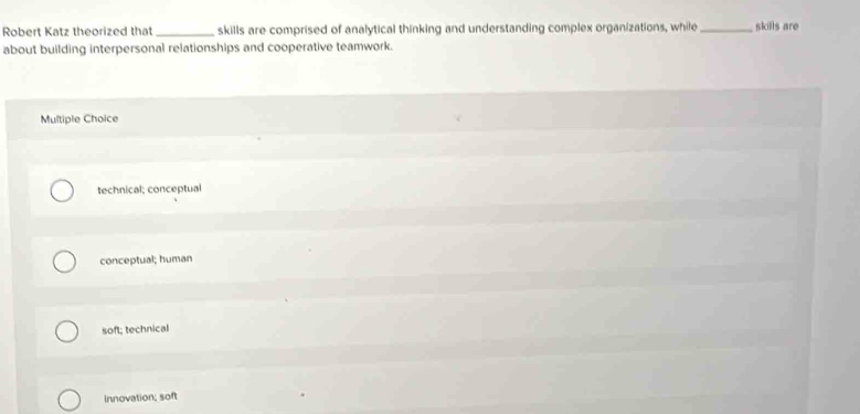 Robert Katz theorized that _skills are comprised of analytical thinking and understanding complex organizations, while_ skills are
about building interpersonal relationships and cooperative teamwork.
Multiple Choice
technical; conceptual
conceptual; human
soft; technical
Innovation; soft