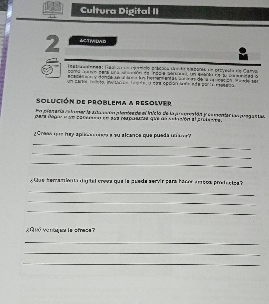 Cultura Digital II 
2 ACTIVIDAD 
Instrucciones: Realiza un ejercicio práctico donde elabores un proyecto de Canva 
como apoyo para una situación de indole personal, un evento de tu comunidad o 
académico y donde se utilicen las herramientas básicas de la aplicación. Puede ser 
un cartel, folleto, invitación, tarjeta, u otra opción señalada por tu maestro. 
solución de problema a resolver 
En plenaria retomar la situación planteada al inicio de la progresión y comentar las preguntas 
para llegar a un consenso en sus respuestas que dé solución al problema. 
¿Crees que hay aplicaciones a su alcance que pueda utilizar? 
_ 
_ 
_ 
¿Qué herramienta digital crees que le pueda servir para hacer ambos productos? 
_ 
_ 
_ 
¿Qué ventajas le ofrece? 
_ 
_ 
_