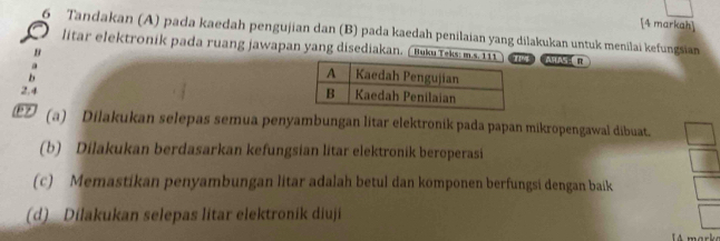 [4 markah] 
6 Tandakan (A) pada kaedah pengujian dan (B) pada kaedah penilaian yang dilakukan untuk menilai kefungsian 
litar elektronik pada ruang jawapan yang disediakan. ( Buku Teks: m.s. 1 ASLNS R 
B 
b 
2.4 
(a) Dilakukan selepas semua penyambungan litar elektronik pada papan mikropengawal dibuat. 
(b) Dilakukan berdasarkan kefungsian litar elektronik beroperasi 
(c) Memastikan penyambungan litar adalah betul dan komponen berfungsi dengan baik 
(d) Dilakukan selepas litar elektronik diuji