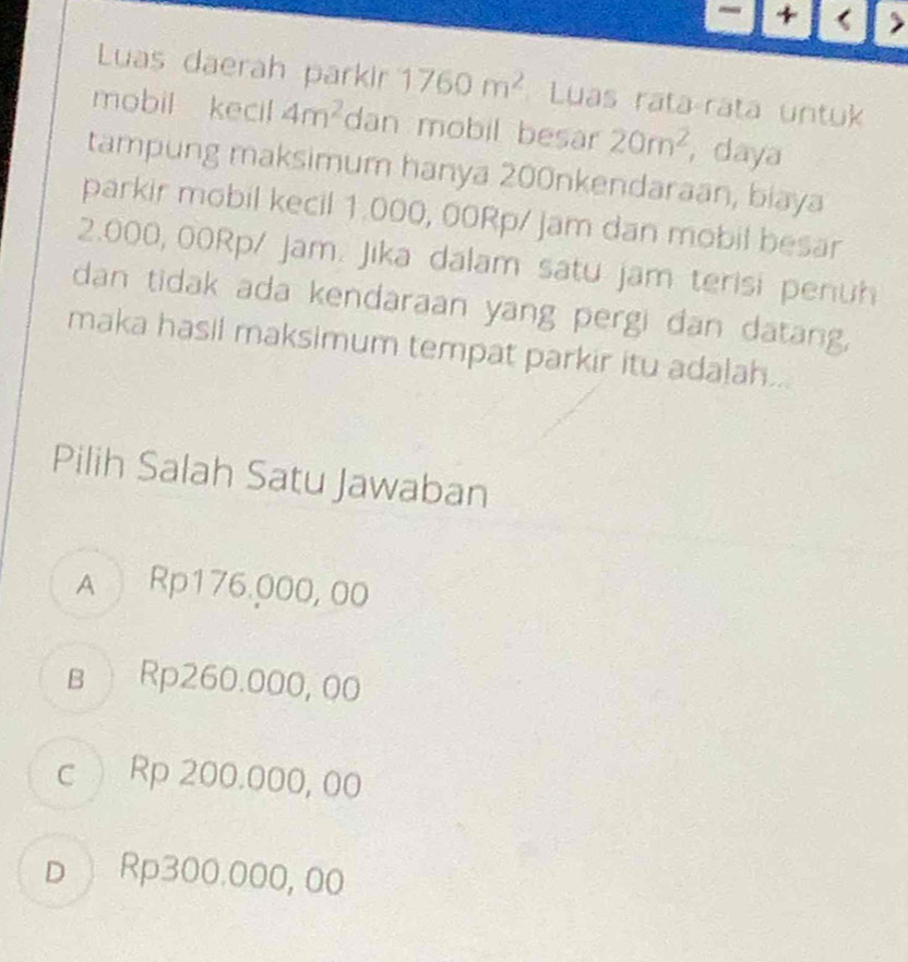 1 3
Luas daerah parkir 1760m^2 Luas rata rata untuk
mobil kecil 4m^2 dan mobil besar 20m^2 , daya
tampung maksimum hanya 200nkendaraan, biaya
parkir mobil kecil 1.000, 00Rp/ jam dan mobil besar
2.000, 00Rp/ jam. Jika dalam satu jam terisi penuh
dan tidak ada kendaraan yang pergi dan datang,
maka hasil maksimum tempat parkir itu adalah...
Pilih Salah Satu Jawaban
A Rp176.000, 00
в Rp260.000, 00
c Rp 200.000, 00
D Rp300.000, 00