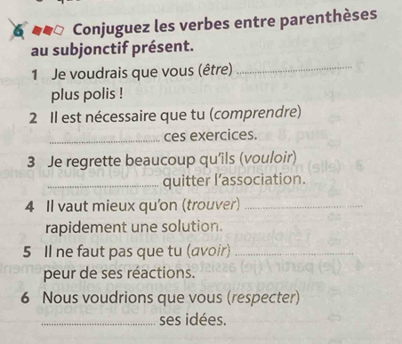 Conjuguez les verbes entre parenthèses 
_ 
au subjonctif présent. 
1 Je voudrais que vous (être) 
plus polis ! 
2 Il est nécessaire que tu (comprendre) 
_ 
ces exercices. 
3 Je regrette beaucoup qu'ils (vouloir) 
_quitter l’association. 
4 Il vaut mieux qu'on (trouver)_ 
rapidement une solution. 
5 Il ne faut pas que tu (avoir)_ 
peur de ses réactions. 
6 Nous voudrions que vous (respecter) 
_ses idées.