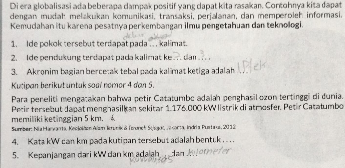 Di era globalisasi ada beberapa dampak positif yang dapat kita rasakan. Contohnya kita dapat 
dengan mudah melakukan komunikasi, transaksi, perjalanan, dan memperoleh informasi. 
Kemudahan itu karena pesatnya perkembangan ilmu pengetahuan dan teknologi. 
1. Ide pokok tersebut terdapat pada . . . kalimat. 
2. Ide pendukung terdapat pada kalimat ke , dan . 
3. Akronim bagian bercetak tebal pada kalimat ketiga adalah 
Kutipan berikut untuk soal nomor 4 dan 5. 
Para peneliti mengatakan bahwa petir Catatumbo adalah penghasil ozon tertinggi di dunia. 
Petir tersebut dapat menghasilkan sekitar 1.176.000 kW listrik di atmosfer. Petir Catatumbo 
memiliki ketinggian 5 km. 
Sumber: Nia Haryanto, Keajaiban Alam Terunik & Teraneh Sejagat, Jakarta, Indria Pustaka, 2012 
4. Kata kW dan km pada kutipan tersebut adalah bentuk . . . . 
5. Kepanjangan dari kW dan km adalah . . dan