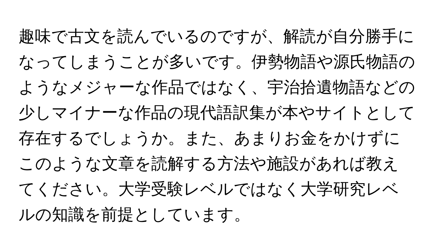 趣味で古文を読んでいるのですが、解読が自分勝手になってしまうことが多いです。伊勢物語や源氏物語のようなメジャーな作品ではなく、宇治拾遺物語などの少しマイナーな作品の現代語訳集が本やサイトとして存在するでしょうか。また、あまりお金をかけずにこのような文章を読解する方法や施設があれば教えてください。大学受験レベルではなく大学研究レベルの知識を前提としています。