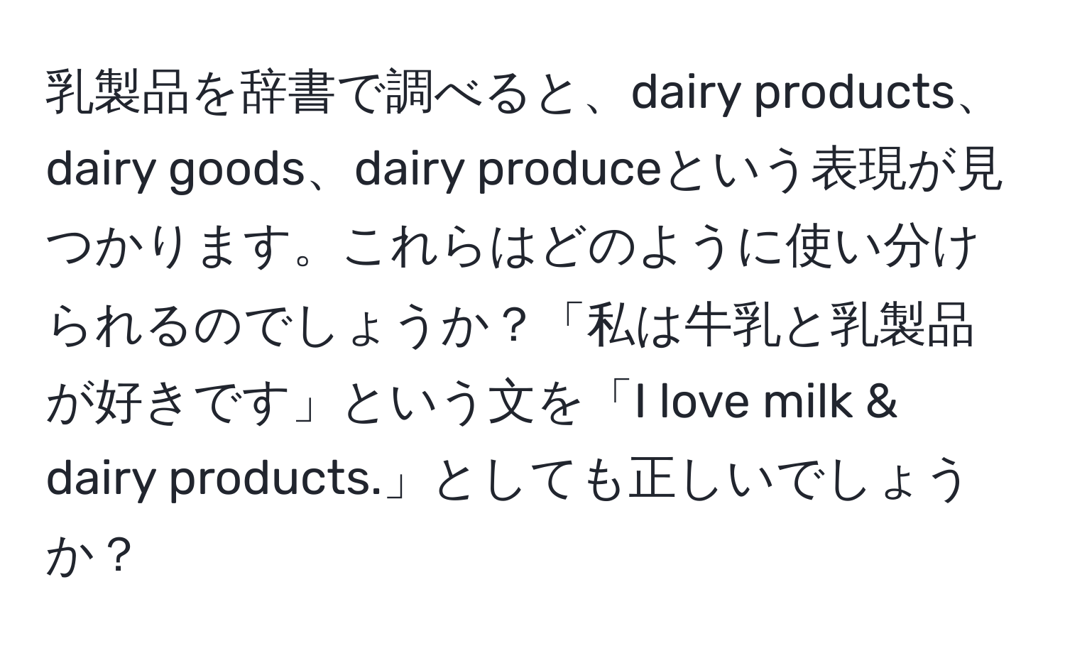 乳製品を辞書で調べると、dairy products、dairy goods、dairy produceという表現が見つかります。これらはどのように使い分けられるのでしょうか？「私は牛乳と乳製品が好きです」という文を「I love milk & dairy products.」としても正しいでしょうか？