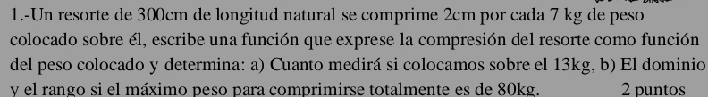 1.-Un resorte de 300cm de longitud natural se comprime 2cm por cada 7 kg de peso 
colocado sobre él, escribe una función que exprese la compresión del resorte como función 
del peso colocado y determina: a) Cuanto medirá si colocamos sobre el 13kg, b) El dominio 
y el rango si el máximo peso para comprimirse totalmente es de 80kg. 2 puntos