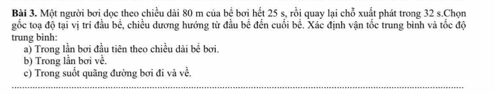 Một người bơi dọc theo chiều dài 80 m của bề bơi hết 25 s, rồi quay lại chỗ xuất phát trong 32 s.Chọn 
gốc toạ độ tại vị trí đầu bể, chiều dương hướng từ đầu bể đến cuối bể. Xác định vận tốc trung bình và tốc độ 
trung bình: 
a) Trong lần bơi đầu tiên theo chiều dài bể bơi. 
b) Trong lần bơi về. 
c) Trong suốt quãng đường bơi đi và về.