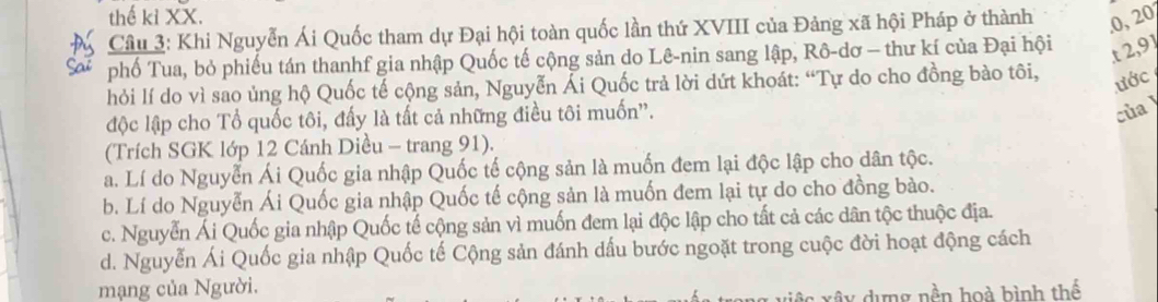 thế kỉ XX.
Câu 3: Khi Nguyễn Ái Quốc tham dự Đại hội toàn quốc lần thứ XVIII của Đảng xã hội Pháp ở thành , o, 20°
phố Tua, bỏ phiếu tán thanhf gia nhập Quốc tế cộng sản do Lê-nin sang lập, Rô-dơ - thư kí của Đại hội
t 2, 91
hỏi lí do vì sao ủng hộ Quốc tế cộng sản, Nguyễn Ải Quốc trả lời dứt khoát: “Tự do cho đồng bào tôi,
ước
độc lập cho Tổ quốc tôi, đấy là tất cả những điều tôi muốn''.
của
(Trích SGK lớp 12 Cánh Diều - trang 91).
a. Lí do Nguyễn Ái Quốc gia nhập Quốc tế cộng sản là muốn đem lại độc lập cho dân tộc.
b. Lí do Nguyễn Ái Quốc gia nhập Quốc tế cộng sản là muốn đem lại tự do cho đồng bào.
c. Nguyễn Ái Quốc gia nhập Quốc tế cộng sản vì muốn đem lại độc lập cho tất cả các dân tộc thuộc địa.
d. Nguyễn Ái Quốc gia nhập Quốc tế Cộng sản đánh dấu bước ngoặt trong cuộc đời hoạt động cách
mạng của Người.
ây dựng nền hoà bình thể