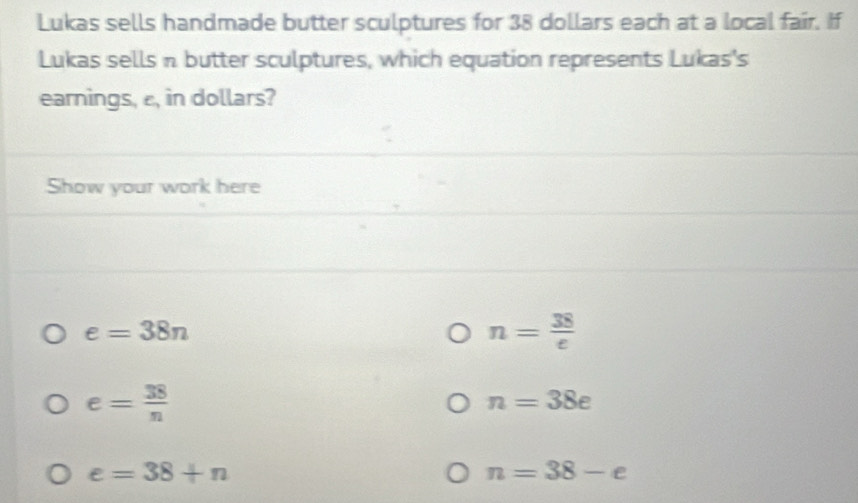 Lukas sells handmade butter sculptures for 38 dollars each at a local fair. If 
Lukas sells n butter sculptures, which equation represents Lukas's 
earnings, ε, in dollars? 
Show your work here
e=38n
n= 38/e 
e= 38/n 
n=38e
e=38+n
n=38-e