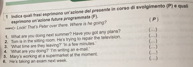 Indica quali frasi esprimono un'azione del presente in corso di svolgimento (P) e quali
esprimono un’azione futura programmata (F).
(P)
estuno> Look! That's Peter over there. Where is he going?
1. What are you doing next summer? Have you got any plans? (…)
2. Tom is in the sitting room. He's trying to repair the television. (.)
3. ‘What time are they leaving?’ ‘In a few minutes.’ (.)
4. ‘What are you doing?’ ‘I’m writing an e-mail.’
(.)
5. Mary's working at a supermarket at the moment. (…)
6. He's taking an exam next week. (…)