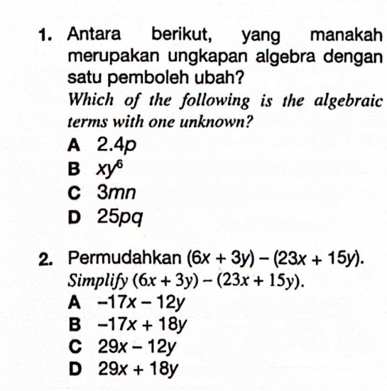 Antara berikut, yang manakah
merupakan ungkapan algebra dengan
satu pemboleh ubah?
Which of the following is the algebraic
terms with one unknown?
A 2.4p
B xy^6
c 3mn
D 25pq
2. Permudahkan (6x+3y)-(23x+15y). 
Simplify (6x+3y)-(23x+15y). 
A -17x-12y
B -17x+18y
C 29x-12y
D 29x+18y