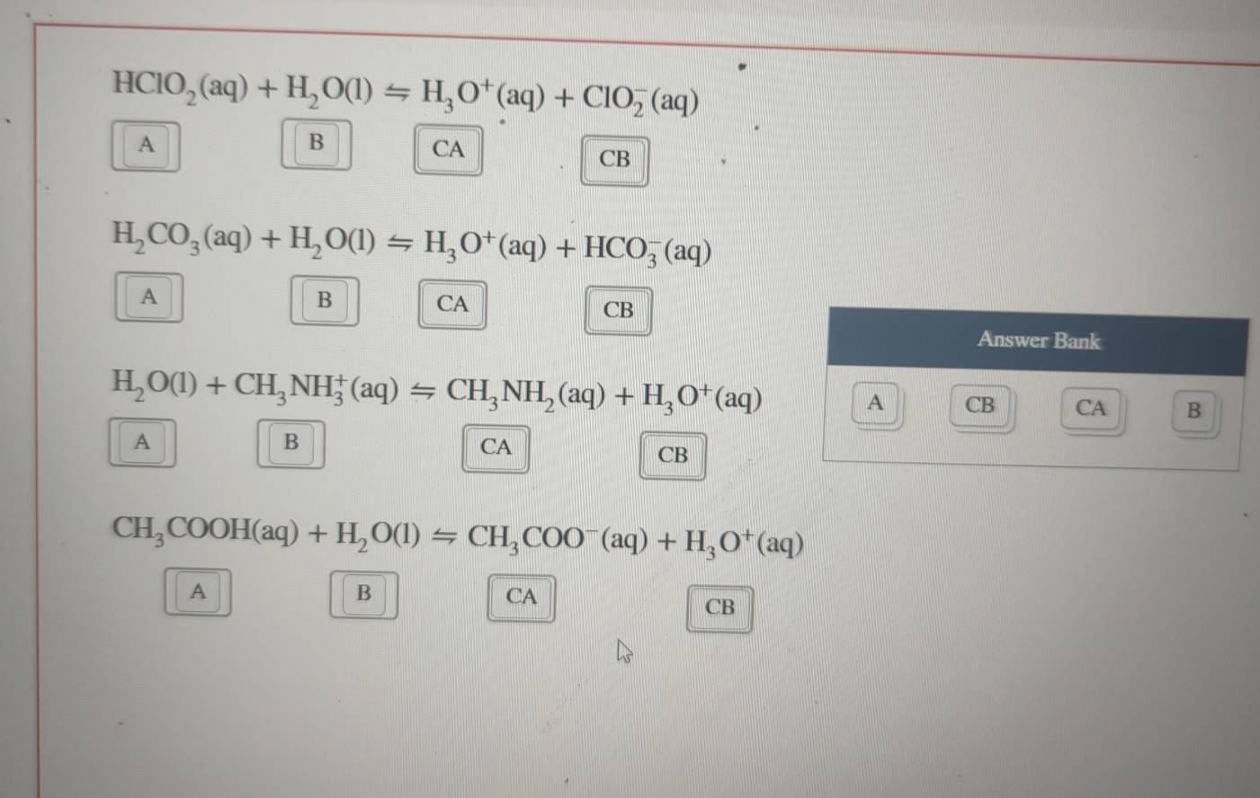 HClO_2(aq)+H_2O(l)=H_3O^+(aq)+ClO_2^(-(aq)
A
B
CA
CB
H_2)CO_3(aq)+H_2O(l)=H_3O^+(aq)+HCO_3^(-(aq)
A
B
CA
CB
Answer Bank
H_2)O(l)+CH_3NH_3^(+(aq)=CH_3)NH_2(aq)+H_3O^+(aq)
A CB CA B
A
B
CA
CB
CH_3COOH(aq)+H_2O(l)=CH_3COO^-(aq)+H_3O^+(aq)
A
B
CA
CB