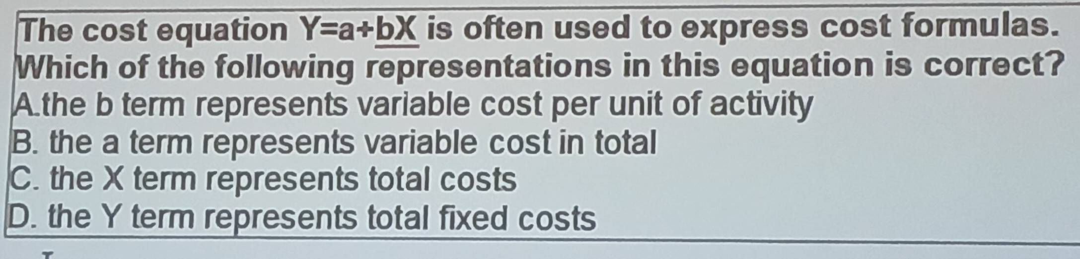 The cost equation Y=a+bX is often used to express cost formulas.
Which of the following representations in this equation is correct?
A.the b term represents variable cost per unit of activity
B. the a term represents variable cost in total
C. the X term represents total costs
D. the Y term represents total fixed costs