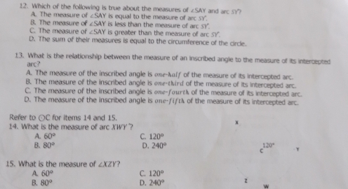 Which of the following is true about the measures of ∠ SAY and arcSY
A. The measure of ∠ SAY is equal to the measure of arc.SY.
B. The measure of ∠ SAY is less than the measure of arcsy
C. The measure of ∠ SAY is greater than the measure of arcSY.
D. The sum of their measures is equal to the circumference of the circle.
13. What is the relationship between the measure of an inscribed angle to the measure of its intercepted
arc?
A. The measure of the inscribed angle is one-klf of the measure of its intercepted arc.
B. The measure of the inscribed angle is one-tird of the measure of its intercepted arc.
C. The measure of the inscribed angle is one-fourt of the measure of its intercepted arc.
D. The measure of the inscribed angle is one-fift of the measure of its intercepted arc.
Refer to odot C for items 14 and 15.
14. What is the measure of arc XWY?
x
A. 60° C. 120°
B. 80° D. 240°
c^(120^circ) y
15. What is the measure of ∠ XZY ?
A. 60° C. 120°
B. 80° D. 240°
z