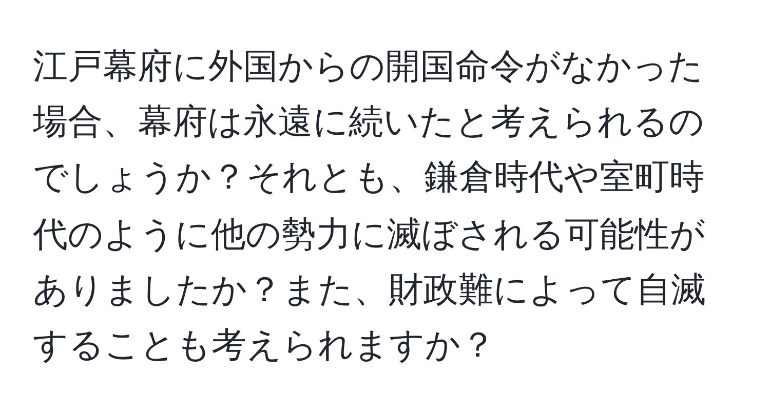 江戸幕府に外国からの開国命令がなかった場合、幕府は永遠に続いたと考えられるのでしょうか？それとも、鎌倉時代や室町時代のように他の勢力に滅ぼされる可能性がありましたか？また、財政難によって自滅することも考えられますか？