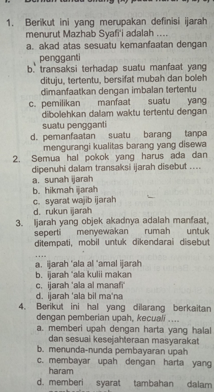 Berikut ini yang merupakan definisi ijarah
menurut Mazhab Syafi'i adalah ....
a. akad atas sesuatu kemanfaatan dengan
pengganti
b. transaksi terhadap suatu manfaat yang
dituju, tertentu, bersifat mubah dan boleh
dimanfaatkan dengan imbalan tertentu
c. pemilikan manfaat suatu yang
dibolehkan dalam waktu tertentu dengan
suatu pengganti
d. pemanfaatan suatu barang tanpa
mengurangi kualitas barang yang disewa
2. Semua hal pokok yang harus ada dan
dipenuhi dalam transaksi ijarah disebut ....
a. sunah ijarah
b. hikmah ijarah
c. syarat wajib ijarah
d. rukun ijarah
3. Ijarah yang objek akadnya adalah manfaat,
seperti menyewakan rumah €£ untuk
ditempati, mobil untuk dikendarai disebut
a. ijarah ‘ala al ‘amal ijarah
b. ijarah ‘ala kulii makan
c. ijarah ‘ala al manafi‘
d. ijarah ‘ala bil ma‘na
4. Berikut ini hal yang dilarang berkaitan
dengan pemberian upah, kecuali ....
a. memberi upah dengan harta yang halal
dan sesuai kesejahteraan masyarakat
b. menunda-nunda pembayaran upah
c. membayar upah dengan harta yang
haram
d. memberi syarat tambahan dalam