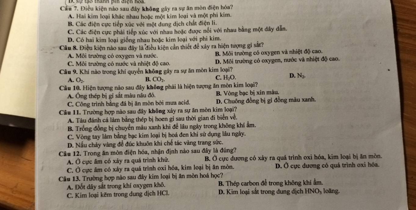 D. sự tạo thanh pin điện hòa.
Cầu 7. Điều kiện nào sau đây không gây ra sự ăn mòn điện hóa?
A. Hai kim loại khác nhau hoặc một kim loại và một phi kim.
B. Các điện cực tiếp xúc với một dung dịch chất điện li.
C. Các điện cực phải tiếp xúc với nhau hoặc được nối với nhau bằng một dây dẫn.
D. Có hai kim loại giống nhau hoặc kim loại với phi kim.
Câu 8. Điều kiện nào sau đây là điều kiện cần thiết để xảy ra hiện tượng gỉ sắt?
A. Môi trường có oxygen và nước. B. Môi trường có oxygen và nhiệt độ cao.
C. Môi trường có nước và nhiệt độ cao. D. Môi trường có oxygen, nước và nhiệt độ cao.
Câu 9. Khí nào trong khí quyển không gây ra sự ăn mòn kim loại?
A. O_2. B. CO_2.
C. H_2O.
D. N_2.
Câu 10. Hiện tượng nào sau đây không phải là hiện tượng ăn mòn kim loại?
A. Ông thép bị gỉ sắt màu nâu đỏ. B. Vòng bạc bị xin màu.
C. Công trình bằng đá bị ăn mòn bởi mưa acid. D. Chuông đồng bị gỉ đồng màu xanh.
Câu 11. Trường hợp nào sau đây không xảy ra sự ăn mòn kim loại?
A. Tàu đánh cá làm bằng thép bị hoen gỉ sau thời gian đi biển về.
B. Trống đồng bị chuyền màu xanh khi để lâu ngày trong không khí ẩm.
C. Vòng tay làm bằng bạc kim loại bị hoá đen khi sử dụng lâu ngày.
D. Nấu chảy vàng để đúc khuôn khi chế tác vàng trang sức.
Câu 12. Trong ăn mòn điện hóa, nhận định nào sau đây là đúng?
A. Ở cực âm có xảy ra quá trình khử. B. Ở cực dương có xảy ra quá trình oxi hóa, kim loại bị ăn mòn.
C. Ở cực âm có xảy ra quá trình oxi hóa, kim loại bị ăn mòn. D. Ở cực dương có quá trình oxi hóa.
Câu 13. Trường hợp nào sau đây kim loại bị ăn mòn hoá học?
A. Đốt dây sắt trong khí oxygen khô. B. Thép carbon đề trong không khí ẩm.
C. Kim loại kẽm trong dung dịch HCl. D. Kim loại sắt trong dung dịch HNO_3 loãng.