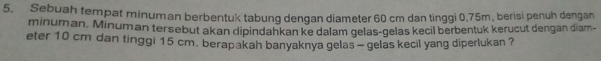 Sebuah tempat minuman berbentuk tabung dengan diameter 60 cm dan tinggi 0,75m, berisi penuh dengan 
minuman. Minuman tersebut akan dipindahkan ke dalam gelas-gelas kecil berbentuk kerucut dengan diam- 
eter 10 cm dan tinggi 15 cm. berapakah banyaknya gelas - gelas kecil yang diperlukan ?