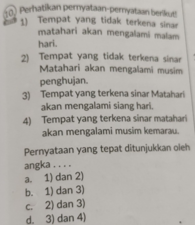 10.) Perhatikan pernyataan-pernyataan berikut!
1) Tempat yang tidak terkena sinar
matahari akan mengalami malam
hari.
2) Tempat yang tidak terkena sinar
Matahari akan mengalami musim
penghujan.
3) Tempat yang terkena sinar Matahari
akan mengalami siang hari.
4) Tempat yang terkena sinar matahari
akan mengalami musim kemarau.
Pernyataan yang tepat ditunjukkan oleh
angka . . . .
a. 1) dan 2)
b. 1) dan 3)
c. 2) dan 3)
d. 3) dan 4)