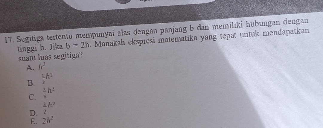 Segitiga tertentu mempunyai alas dengan panjang b dan memiliki hubungan dengan
tinggi h. Jika b=2h. Manakah ekspresi matematika yang tepat untuk mendapatkan
suatu luas segitiga?
A. h^2
B.  1/2 h^2
C.  3/5 h^2
D.  3/2 h^2
E. 2h^2