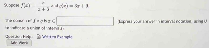 Suppose f(x)= x/x+3  and g(x)=3x+9. 
The domain of fcirc g is x∈ □ (Express your answer in interval notation, using U
to indicate a union of intervals) 
Question Help: Written Example 
Add Work