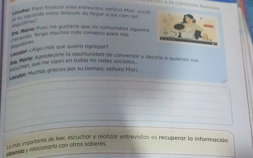 vistà a la cantante famosa. 
Locutar: Para finalizar esta entrevista, señora Mari, ¿cuál 
seguidores? es su siguiente meta después de llegar a los cien mil 
Sra. María: Pues me gustaría que mi comunidad siguiera 
treciendo. Tengo muchos más consejos para mis 
seguidores. 
Locutor: ¿Algo más que quiera agregar? 
Sra, María: Agradecerle la oportunidad de conversar y decirle a quienes me 
escuchan, que me sigan en todas mi redes sociales... 
_ 
Locutor: Muchas gracias por su tiempo, señora Mari, 
_ 
_ 
_ 
_ 
_ 
_ 
_ 
_ 
Lo más importante de leer, escuchar y realizar entrevistas es recuperar la información 
obtenida y relacionarla con otros saberes.