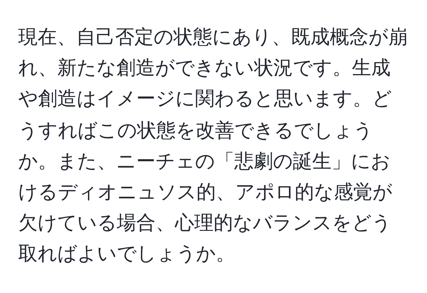 現在、自己否定の状態にあり、既成概念が崩れ、新たな創造ができない状況です。生成や創造はイメージに関わると思います。どうすればこの状態を改善できるでしょうか。また、ニーチェの「悲劇の誕生」におけるディオニュソス的、アポロ的な感覚が欠けている場合、心理的なバランスをどう取ればよいでしょうか。