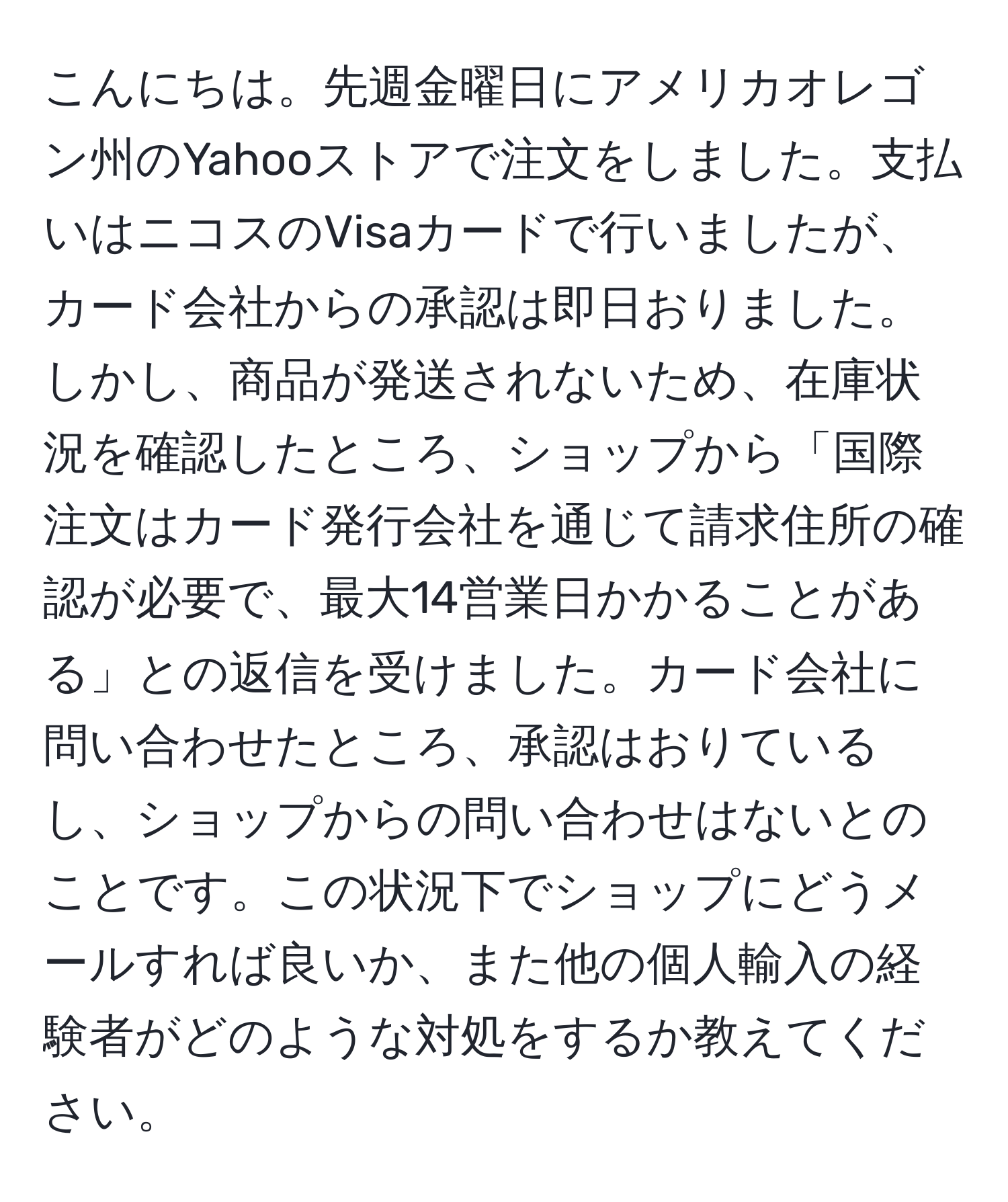 こんにちは。先週金曜日にアメリカオレゴン州のYahooストアで注文をしました。支払いはニコスのVisaカードで行いましたが、カード会社からの承認は即日おりました。しかし、商品が発送されないため、在庫状況を確認したところ、ショップから「国際注文はカード発行会社を通じて請求住所の確認が必要で、最大14営業日かかることがある」との返信を受けました。カード会社に問い合わせたところ、承認はおりているし、ショップからの問い合わせはないとのことです。この状況下でショップにどうメールすれば良いか、また他の個人輸入の経験者がどのような対処をするか教えてください。