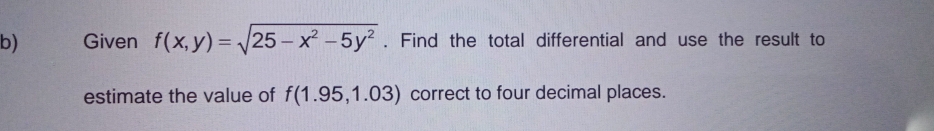 Given f(x,y)=sqrt(25-x^2-5y^2). Find the total differential and use the result to 
estimate the value of f(1.95,1.03) correct to four decimal places.