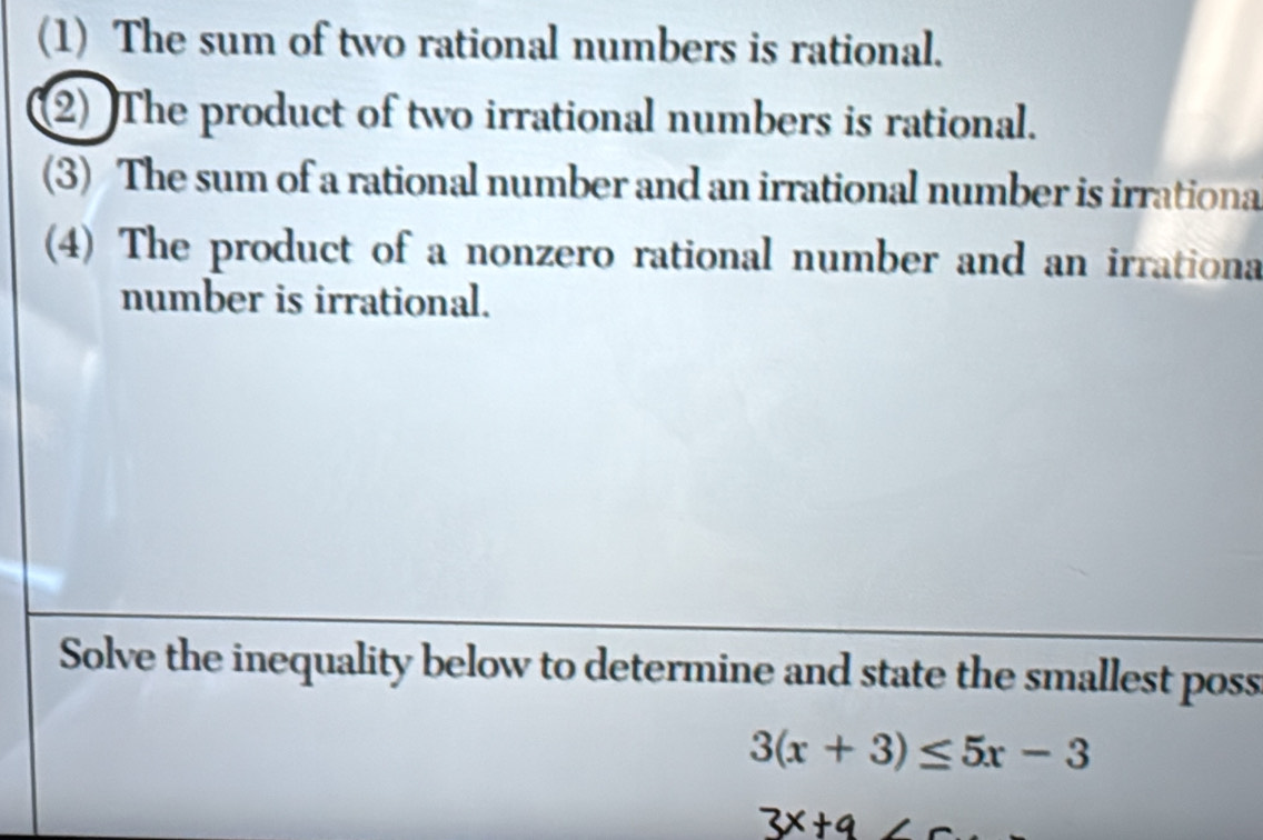 (1) The sum of two rational numbers is rational. 
2) The product of two irrational numbers is rational. 
(3) The sum of a rational number and an irrational number is irrationa 
(4) The product of a nonzero rational number and an irrationa 
number is irrational. 
Solve the inequality below to determine and state the smallest poss
3(x+3)≤ 5x-3