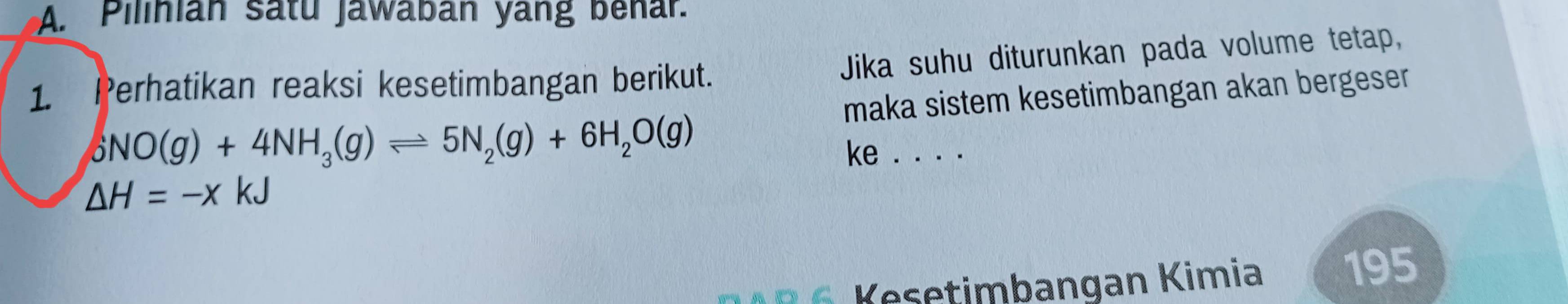 Pilinian satu Jawaban yang benar. 
1. Perhatikan reaksi kesetimbangan berikut. Jika suhu diturunkan pada volume tetap, 
maka sistem kesetimbangan akan bergeser
6NO(g)+4NH_3(g)leftharpoons 5N_2(g)+6H_2O(g)
ke . . . .
Delta H=-xkJ
e etimbangan Kimia 195