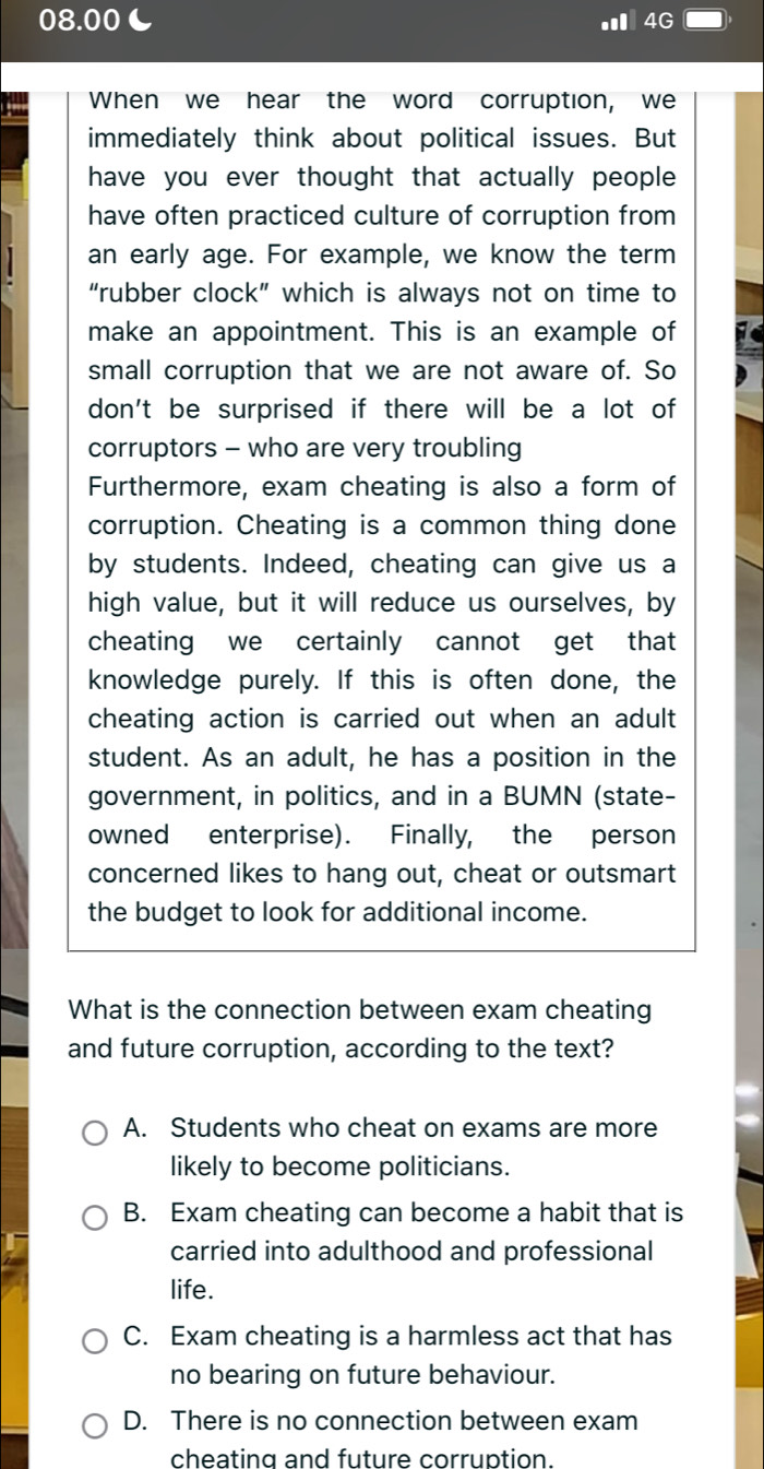 08.00L Ⅲ4G
When we hear the word corruption, we
immediately think about political issues. But
have you ever thought that actually people 
have often practiced culture of corruption from
an early age. For example, we know the term
“rubber clock” which is always not on time to
make an appointment. This is an example of
small corruption that we are not aware of. So
don't be surprised if there will be a lot of
corruptors - who are very troubling
Furthermore, exam cheating is also a form of
corruption. Cheating is a common thing done
by students. Indeed, cheating can give us a
high value, but it will reduce us ourselves, by
cheating we certainly cannot get that
knowledge purely. If this is often done, the
cheating action is carried out when an adult
student. As an adult, he has a position in the
government, in politics, and in a BUMN (state-
owned enterprise). Finally, the person
concerned likes to hang out, cheat or outsmart
the budget to look for additional income.
What is the connection between exam cheating
and future corruption, according to the text?
A. Students who cheat on exams are more
likely to become politicians.
B. Exam cheating can become a habit that is
carried into adulthood and professional
life.
C. Exam cheating is a harmless act that has
no bearing on future behaviour.
D. There is no connection between exam
cheating and future corruption.