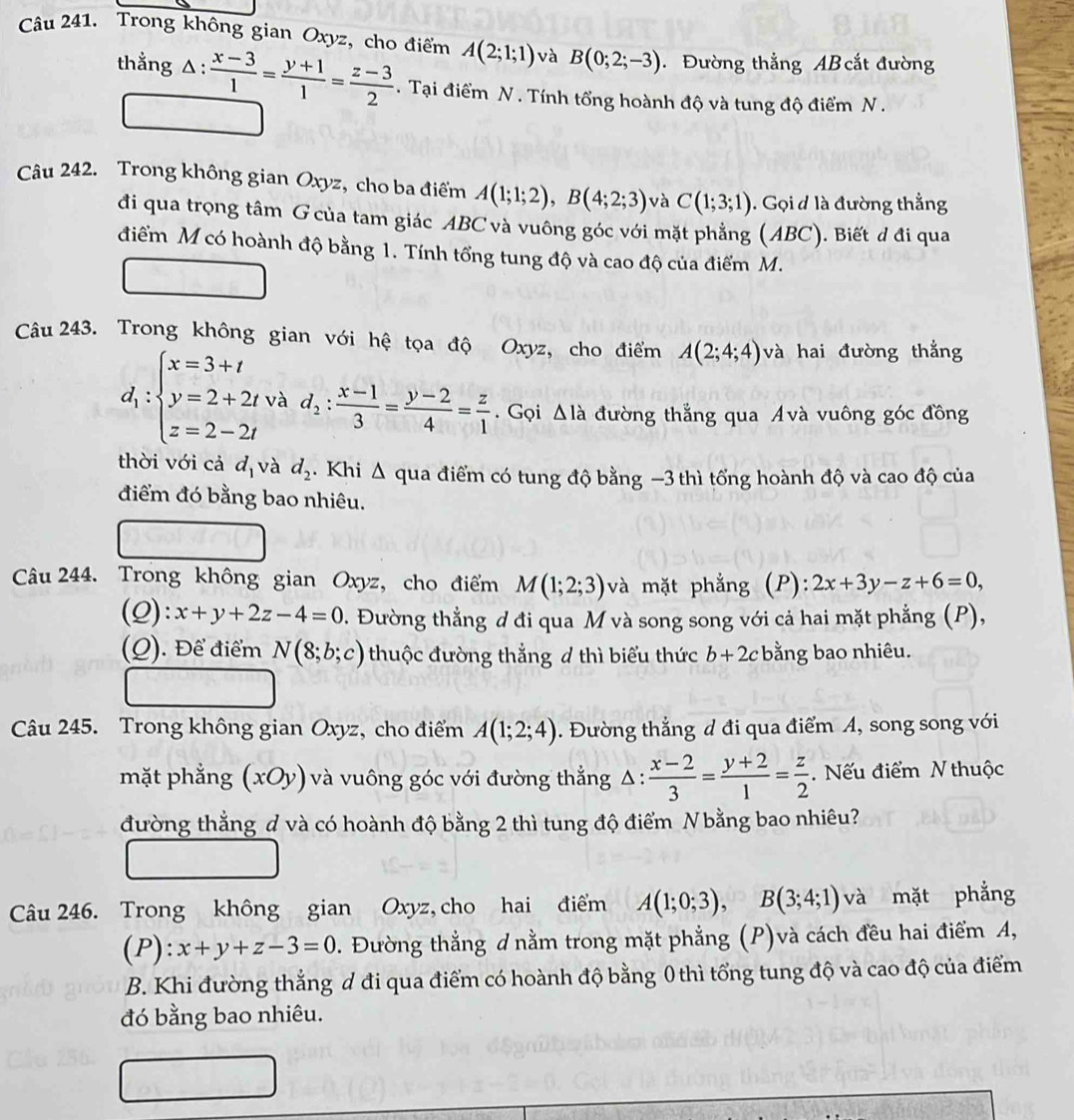 Trong không gian Oxyz, cho điểm A(2;1;1) và B(0;2;-3) Đường thẳng AB cắt đường
thẳng 1:  (x-3)/1 = (y+1)/1 = (z-3)/2 . Tại điểm N . Tính tổng hoành độ và tung độ điểm N .
Câu 242. Trong không gian Oxyz, cho ba điểm A(1;1;2),B(4;2;3) và C(1;3;1). Gọi đ là đường thẳng
đi qua trọng tâm G của tam giác ABC và vuông góc với mặt phẳng (ABC). Biết đ đi qua
điểm M có hoành độ bằng 1. Tính tổng tung độ và cao độ của điểm M.
Câu 243. Trong không gian với hệ tọa độ Oxyz, cho điểm A(2;4;4) và hai đường thẳng
d_1:beginarrayl x=3+t y=2+2t z=2-2tendarray. và d_2: (x-1)/3 = (y-2)/4 = z/1 . Gọi △ I_a đường thẳng qua Ávà vuông góc đồng
thời với cả d_1 và d_2. Khi Δ qua điểm có tung độ bằng −3 thì tổng hoành độ và cao độ của
điểm đó bằng bao nhiêu.
Câu 244. Trong không gian Oxyz, cho điểm M(1;2;3) và mặt phẳng (P): 2x+3y-z+6=0,
(Q): x+y+2z-4=0. Đường thẳng đ đi qua M và song song với cả hai mặt phẳng (P),
(Q). Để điểm N(8;b;c) thuộc đường thẳng ơ thì biểu thức b+2c bằng bao nhiêu.
Câu 245. Trong không gian Oxyz, cho điểm A(1;2;4). Đường thắng d đi qua điểm A, song song với
mặt phẳng (xOy) và vuông góc với đường thắng △ : (x-2)/3 = (y+2)/1 = z/2 .  Nếu điểm N thuộc
đường thẳng đ và có hoành độ bằng 2 thì tung độ điểm Nbằng bao nhiêu?
Câu 246. Trong không gian Oxyz, cho hai điểm A(1;0;3),B(3;4;1) và mặt phẳng
(P): x+y+z-3=0 1. Đường thẳng d nằm trong mặt phẳng (P)và cách đều hai điểm A,
B. Khi đường thẳng d đi qua điểm có hoành độ bằng 0 thì tổng tung độ và cao độ của điểm
đó bằng bao nhiêu.