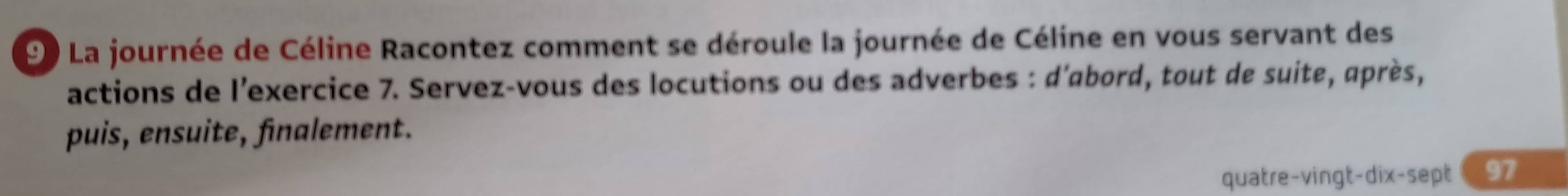 La journée de Céline Racontez comment se déroule la journée de Céline en vous servant des 
actions de l'exercice 7. Servez-vous des locutions ou des adverbes : d'abord, tout de suite, après, 
puis, ensuite, finalement. 
quatre-vingt-dix-sept 97